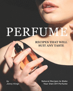 Perfume Recipes That Will Suit Any Taste: Natural Recipes to Make Your Own DIY Perfume