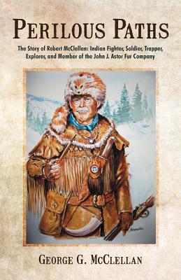 Perilous Paths: The Story of Robert McClellan: Indian Fighter, Soldier, Trapper, Explorer, and Member of the John J. Astor Fur Company - McClellan, George G