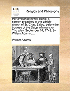 Perseverance in Well-Doing: A Sermon Preached at the Parish-Church of St. Chad, Salop, Before the Trustees of the Salop Infirmary, on Thursday, September 14, 1749. by William Adams,