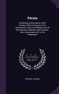 Persia: Containing a Description of the Country, With an Account of Its Government, Laws, and Religion, and of the Character, Manners and Customs, Arts, Amusements, &C. of Its Inhabitants - Shoberl, Frederic