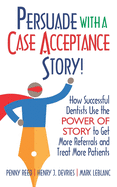 Persuade with a Case Acceptance Story!: How Successful Dentists Use the POWER of STORY to Get More Referrals and Treat More Patients