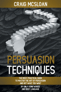 Persuasion Techniques: The Most Practical Guide To Master The Art Of Persuasion And Get What You Want By Only Using Words And Body Language