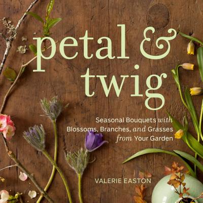 Petal & Twig: Seasonal Bouquets with Blossoms, Branches, and Grasses from Your Garden - Easton, Valerie