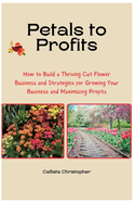 Petals to Profits: How to Build a Thriving Cut Flower Business and Strategies for Growing Your Business and Maximizing Profits