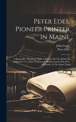 Peter Edes, Pioneer Printer In Maine: A Biography: His Diary While A Prisoner By The British At Boston In 1775, With The Journal Of John Leach, Who Was A Prisoner At The Same Time - Edes, Peter, and Leach, John