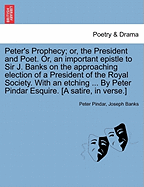 Peter's Prophecy; Or, the President and Poet. Or, an Important Epistle to Sir J. Banks on the Approaching Election of a President of the Royal Society. with an Etching ... by Peter Pindar Esquire. [a Satire, in Verse.]