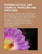 Pharmaceutical and Chemical Problems and Exercises with Explanatory Text: Including Pharmaceutical and Chemical Arithmetic ... Intended as Aid to Students, Teachers and Examiners