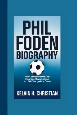 Phil Foden Biography: Heart of Manchester City How One Player's Vision and Skill Changed the Game - H Christian, Kelvin