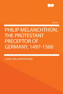 Philip Melanchthon, the Protestant Preceptor of Germany, 1497-1560