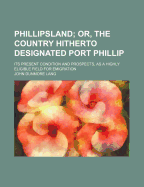 Phillipsland; Or, the Country Hitherto Designated Port Phillip: Its Present Condition and Prospects, as a Highly Eligible Field for Emigration