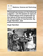 Philosophical Essays on the Following Subjects: I. on the Ascent of Vapours, II. Observations and Conjectures on the Nature of the Aurora Borealis, III. on the Principles of Mechanicks. by Hugh Hamilton, 2ed