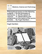 Philosophical Essays on the Following Subjects: I. on the Principles of Mechanics. II. on the Ascent of Vapours, ... III. Observations and Conjectures on the Nature of the Aurora Borealis, ... by Hugh Hamilton, ...