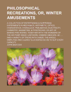 Philosophical Recreations, Or, Winter Amusements: A Collection of Entertaining & Surprising Experiments in Mechanics, Arithmetic, Optics, Hydrostatics, Hydraulics, Pneumatics, Electricity, Chemistry, Magnetism, & Pyrotechny, or Art of Making Fire