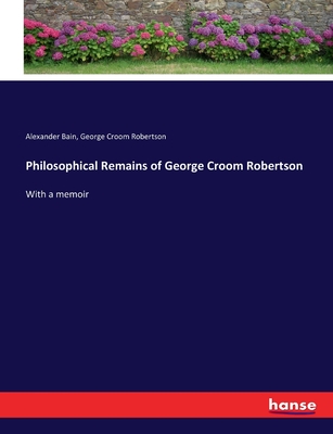 Philosophical Remains of George Croom Robertson: With a memoir - Bain, Alexander, and Robertson, George Croom