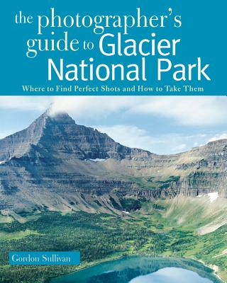 Photographer's Guide to Glacier National Park: Where to Find Perfect Shots and How to Take Them - Sullivan, Gordon