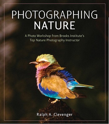Photographing Nature: A Photo Workshop from Brooks Institute's Top Nature Photography Instructor - Clevenger, Ralph A