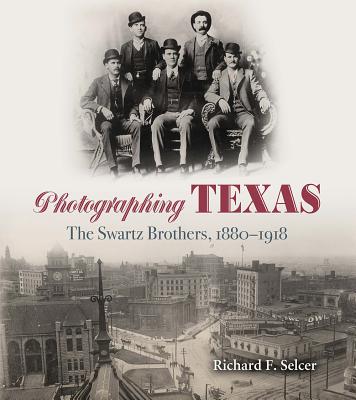 Photographing Texas: The Swartz Brothers, 1880-1918 - Selcer, Richard F