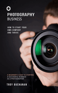 Photography Business: How to Start Your Own Company and Thrive (A Beginner's Guide to Starting a Successful Business as a Photographer)