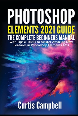 Photoshop Elements 2021 Guide: The Complete Beginners Manual with Tips & Tricks to Master Amazing New Features in Photoshop Elements 2021 - Campbell, Curtis