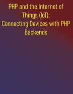 PHP and the Internet of Things (IoT): Connecting Devices with PHP Backends: The PHP IoT Developer's Guide: Your Hands-On Blueprint for Designing and Deploying Modern IoT Solutions with PHP