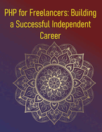 PHP for Freelancers: Building a Successful Independent Career: A Comprehensive Guide For PHP Developers Looking To Start, Manage, And Grow A Successful Freelance Career