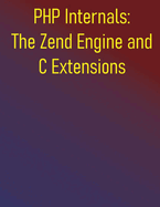 PHP Internals: The Zend Engine and C Extensions: A Comprehensive Guide to Zend Engine, Learn C Extension Development, and Optimize Your PHP Applications