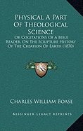 Physical A Part Of Theological Science: Or Cogitations Of A Bible Reader, On The Scripture History Of The Creation Of Earth (1870)