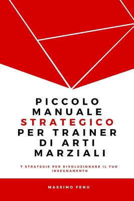 Piccolo Manuale Strategico Per Trainer Di Arti Marziali: 7 Strategie Che Cambieranno Per Sempre La Tua Concezione Della Pratica E Dell'insegnamento Nelle Arti Marziali E Ti Faranno Diventare Un Trainer Professionale, Valido E Riconosciuto. - Fenu, Massimo