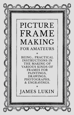 Picture Frame Making for Amateurs - Being Practical Instructions in the Making of Various Kinds of Frames for Paintings, Drawings, Photographs, and Engravings. - Lukin, James