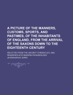 Picture of the Manners, Customs, Sports, and Pastimes, of the Inhabitants of England: From the Arrival of the Saxons Down to the Eighteenth Century; Selected from the Ancient Chronicles, and Rendered Into Modern Phraseology (Classic Reprint)