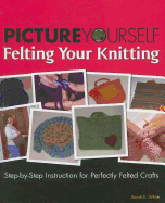 Picture Yourself Felting Your Knitting: Step-By-Step Instruction for Perfectly Felted Crafts