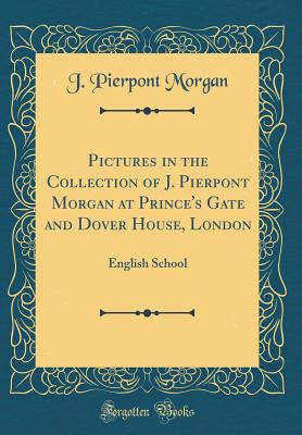 Pictures in the Collection of J. Pierpont Morgan at Prince's Gate and Dover House, London: English School (Classic Reprint) - Morgan, J Pierpont