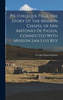 Picturesque Pala, the Story of the Mission Chapel of San Antonio de Padua, Connected With Mission San Luis Rey - James, George Wharton