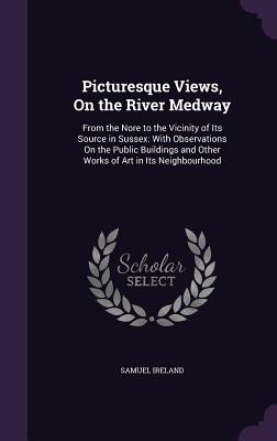 Picturesque Views, On the River Medway: From the Nore to the Vicinity of Its Source in Sussex: With Observations On the Public Buildings and Other Works of Art in Its Neighbourhood - Samuel Ireland (Creator)