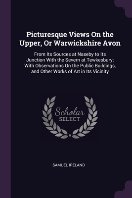 Picturesque Views On the Upper, Or Warwickshire Avon: From Its Sources at Naseby to Its Junction With the Severn at Tewkesbury; With Observations On the Public Buildings, and Other Works of Art in Its Vicinity - Samuel Ireland (Creator)