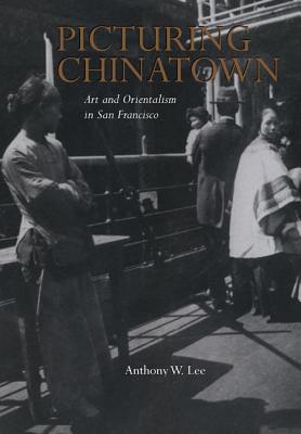 Picturing Chinatown: Art and Orientalism in San Francisco - Lee, Anthony W