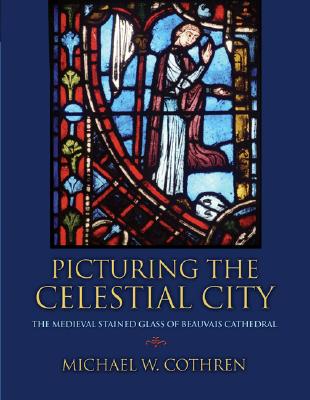 Picturing the Celestial City: The Medieval Stained Glass of Beauvais Cathedral - Cothren, Michael W