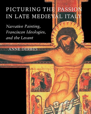 Picturing the Passion in Late Medieval Italy: Narrative Painting, Franciscan Ideologies, and the Levant - Derbes, Anne