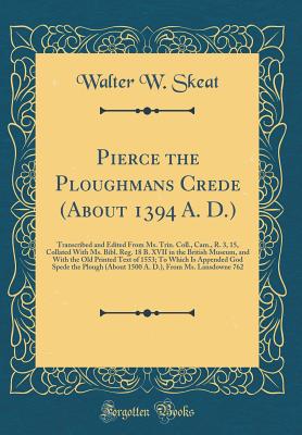 Pierce the Ploughmans Crede (about 1394 A. D.): Transcribed and Edited from Ms. Trin. Coll., Cam., R. 3, 15, Collated with Ms. Bibl. Reg. 18 B. XVII in the British Museum, and with the Old Printed Text of 1553; To Which Is Appended God Spede the Plough (a - Skeat, Walter W, Prof.