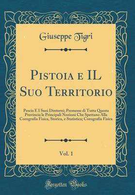 Pistoia E Il Suo Territorio, Vol. 1: Pescia E I Suoi Dintorni; Premesse Di Tutta Questa Provincia Le Principali Nozioni Che Spettano Alla Corografia Fisica, Storica, E Statistica; Corografia Fisica (Classic Reprint) - Tigri, Giuseppe