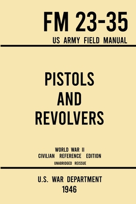 Pistols and Revolvers - FM 23-35 US Army Field Manual (1946 World War II Civilian Reference Edition): Unabridged Technical Manual On Vintage and Collectible Side and Handheld Firearms from the Wartime Era - U S War Department