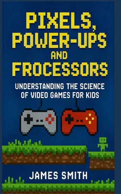 Pixels, Power-Ups, and Processors: Understanding the Science of Video Games For Kids - Smith, James