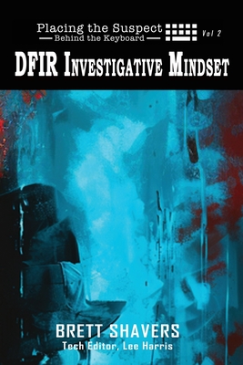 Placing the Suspect Behind the Keyboard: DFIR Investigative Mindset - Shavers, Brett, and Harris, Lee