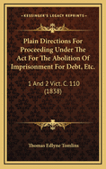 Plain Directions for Proceeding Under the ACT for the Abolition of Imprisonment for Debt, Etc.: 1 and 2 Vict. C. 110 (1838)