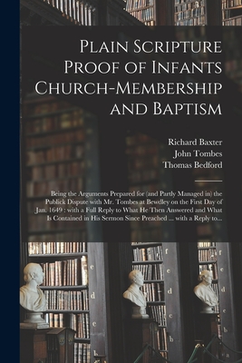 Plain Scripture Proof of Infants Church-membership and Baptism: Being the Arguments Prepared for (and Partly Managed in) the Publick Dispute With Mr. Tombes at Bewdley on the First Day of Jan. 1649: With a Full Reply to What He Then Answered and What... - Baxter, Richard 1615-1691, and Tombes, John 1603?-1676 (Creator), and Bedford, Thomas D 1653 (Creator)