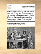 Plan for Promoting the Fur-Trade, and Securing It to This Country, by Uniting the Operations of the East-India and Hudson's-Bay Companys