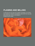 Planing and Milling: A Treatise on the Use of Planers, Shapers, Slotters, and Various Types of Horizontal and Vertical Milling Machines and Their Attachments