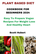 Plant Based Diet Cookbook for Beginners 2024: Easy To Prepare Vegan Recipes For Weight Loss And Healthy Heart