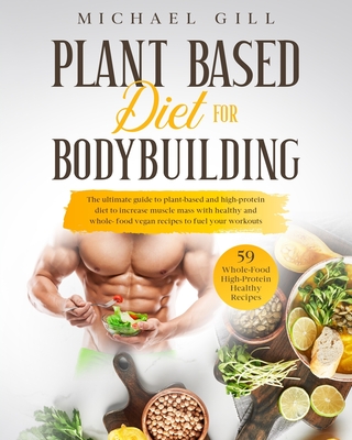 Plant Based Diet For Bodybuilding: The Plant-Based And High-Protein Guide To Increase Muscle Mass With Healthy And Whole-Food Vegan Recipes To Fuel Your Workouts - Gill, Michael