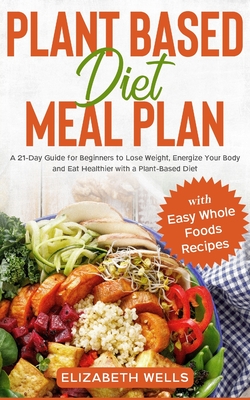Plant Based Diet Meal Plan: A 21-Day Guide for Beginners to Lose Weight, Energize Your Body and Eat Healthier with a Plant-Based Diet (with Easy Whole Foods Recipes) - Wells, Elizabeth